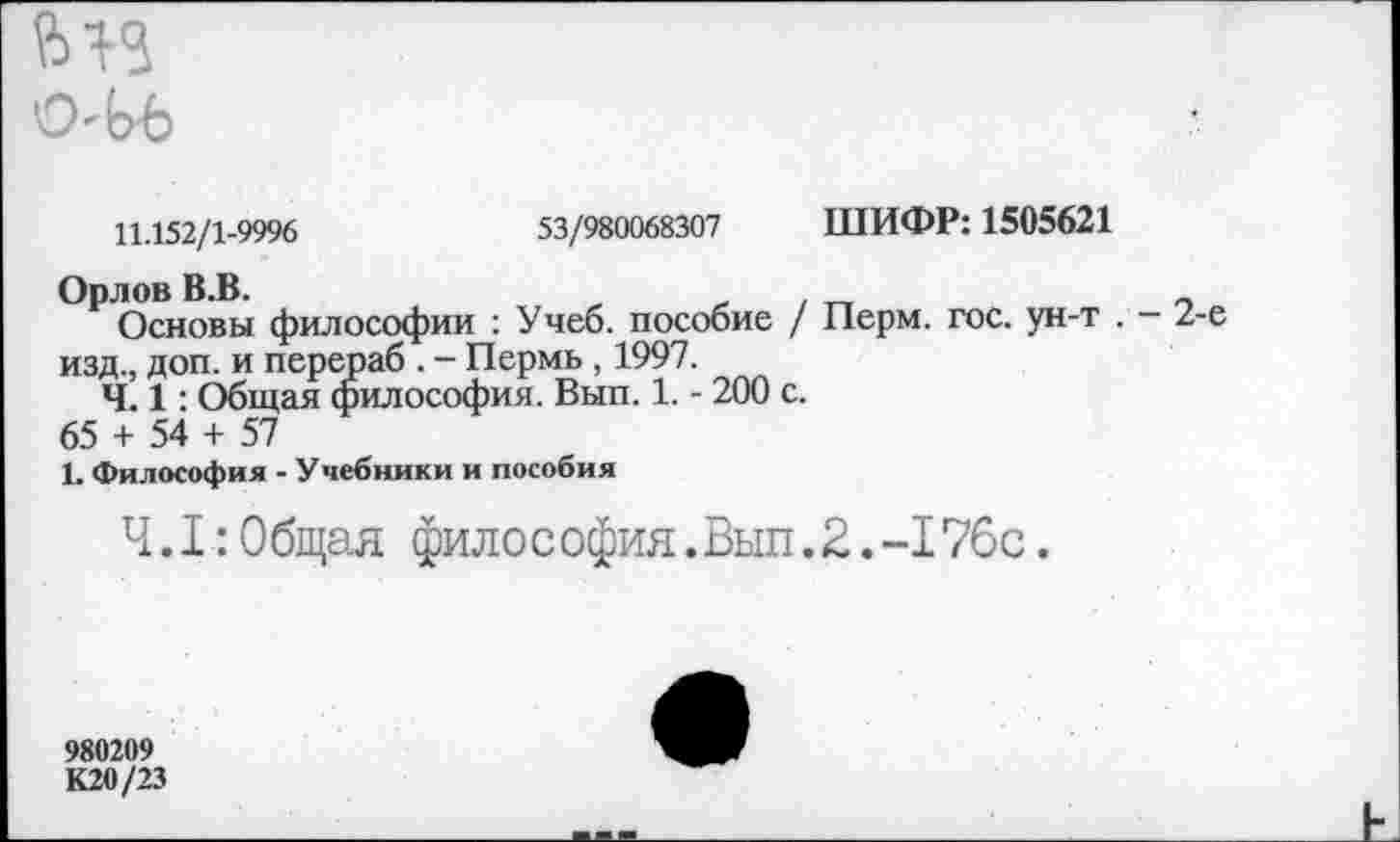 ﻿О-ЬЪ
53/980068307 ШИФР: 1505621
11.152/1-9996
Орлов В.В.
Основы философии : Учеб, пособие / Перм. гос. ун-т . - 2-е изд., доп. и перераб . - Пермь , 1997.
Ч. 1: Общая философия. Вып. 1. - 200 с.
65 + 54 + 57
1. Философия - Учебники и пособия
4.1:0 бщая фило с офия.Вып.2.-176с.
980209 К20/23